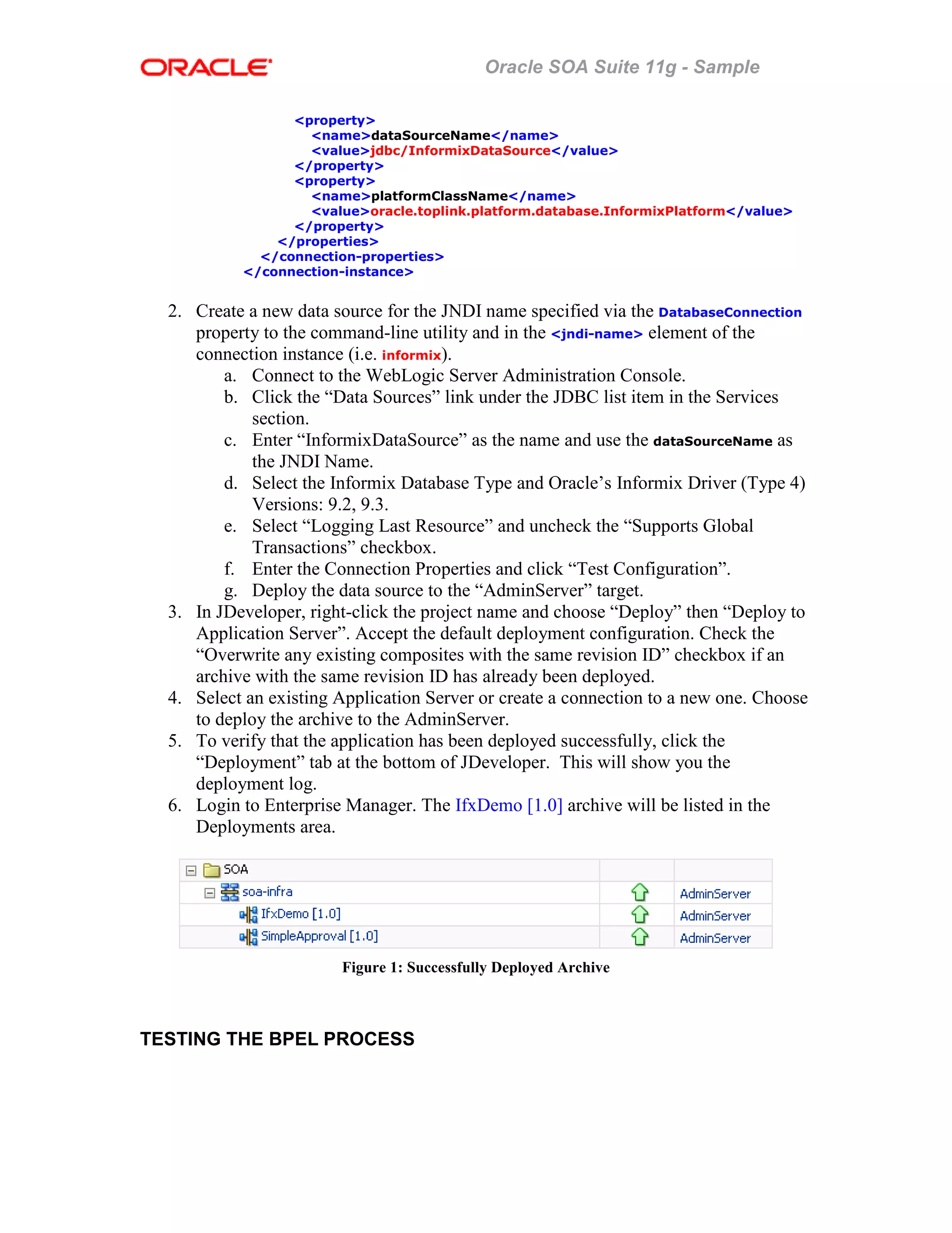 Oracle SOA Suite 11g - Sample
<property>
<name>dataSourceName</name>
<value>jdbc/InformixDataSource</value>
</property>
<property>
<name>platformClassName</name>
<value>oracle.toplink.platform.database.InformixPlatform</value>
</property>
</properties>
</connection-properties>
</connection-instance>
2. Create a new data source for the JNDI name specified via the DatabaseConnection
property to the command-line utility and in the <jndi-name> element of the
connection instance (i.e. informix).
a. Connect to the WebLogic Server Administration Console.
b. Click the “Data Sources” link under the JDBC list item in the Services
section.
c. Enter “InformixDataSource” as the name and use the dataSourceName as
the JNDI Name.
d. Select the Informix Database Type and Oracle’s Informix Driver (Type 4)
Versions: 9.2, 9.3.
e. Select “Logging Last Resource” and uncheck the “Supports Global
Transactions” checkbox.
f. Enter the Connection Properties and click “Test Configuration”.
g. Deploy the data source to the “AdminServer” target.
3. In JDeveloper, right-click the project name and choose “Deploy” then “Deploy to
Application Server”. Accept the default deployment configuration. Check the
“Overwrite any existing composites with the same revision ID” checkbox if an
archive with the same revision ID has already been deployed.
4. Select an existing Application Server or create a connection to a new one. Choose
to deploy the archive to the AdminServer.
5. To verify that the application has been deployed successfully, click the
“Deployment” tab at the bottom of JDeveloper. This will show you the
deployment log.
6. Login to Enterprise Manager. The IfxDemo [1.0] archive will be listed in the
Deployments area.
Figure 1: Successfully Deployed Archive
TESTING THE BPEL PROCESS
 