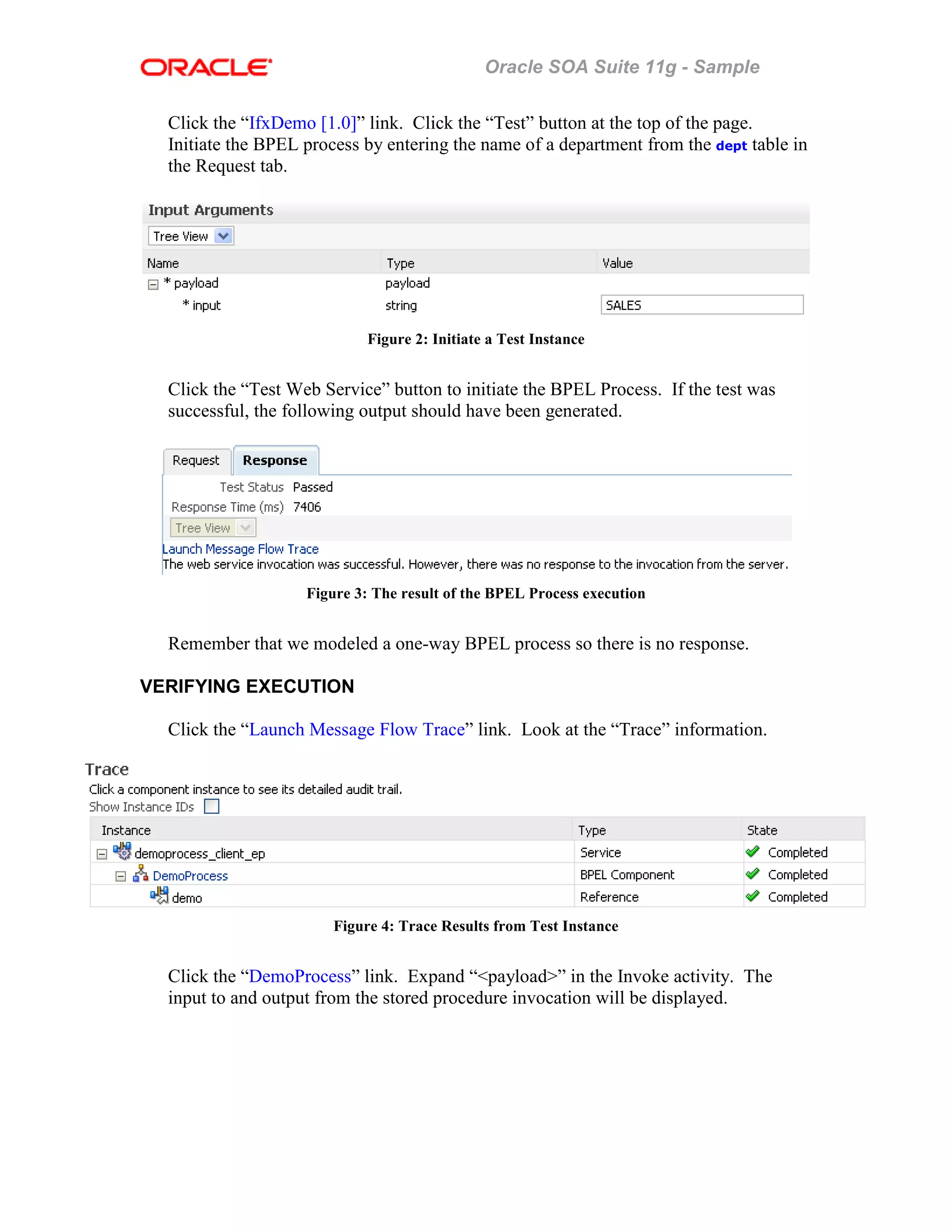 Oracle SOA Suite 11g - Sample
Click the “IfxDemo [1.0]” link. Click the “Test” button at the top of the page.
Initiate the BPEL process by entering the name of a department from the dept table in
the Request tab.
Figure 2: Initiate a Test Instance
Click the “Test Web Service” button to initiate the BPEL Process. If the test was
successful, the following output should have been generated.
Figure 3: The result of the BPEL Process execution
Remember that we modeled a one-way BPEL process so there is no response.
VERIFYING EXECUTION
Click the “Launch Message Flow Trace” link. Look at the “Trace” information.
Figure 4: Trace Results from Test Instance
Click the “DemoProcess” link. Expand “<payload>” in the Invoke activity. The
input to and output from the stored procedure invocation will be displayed.
 