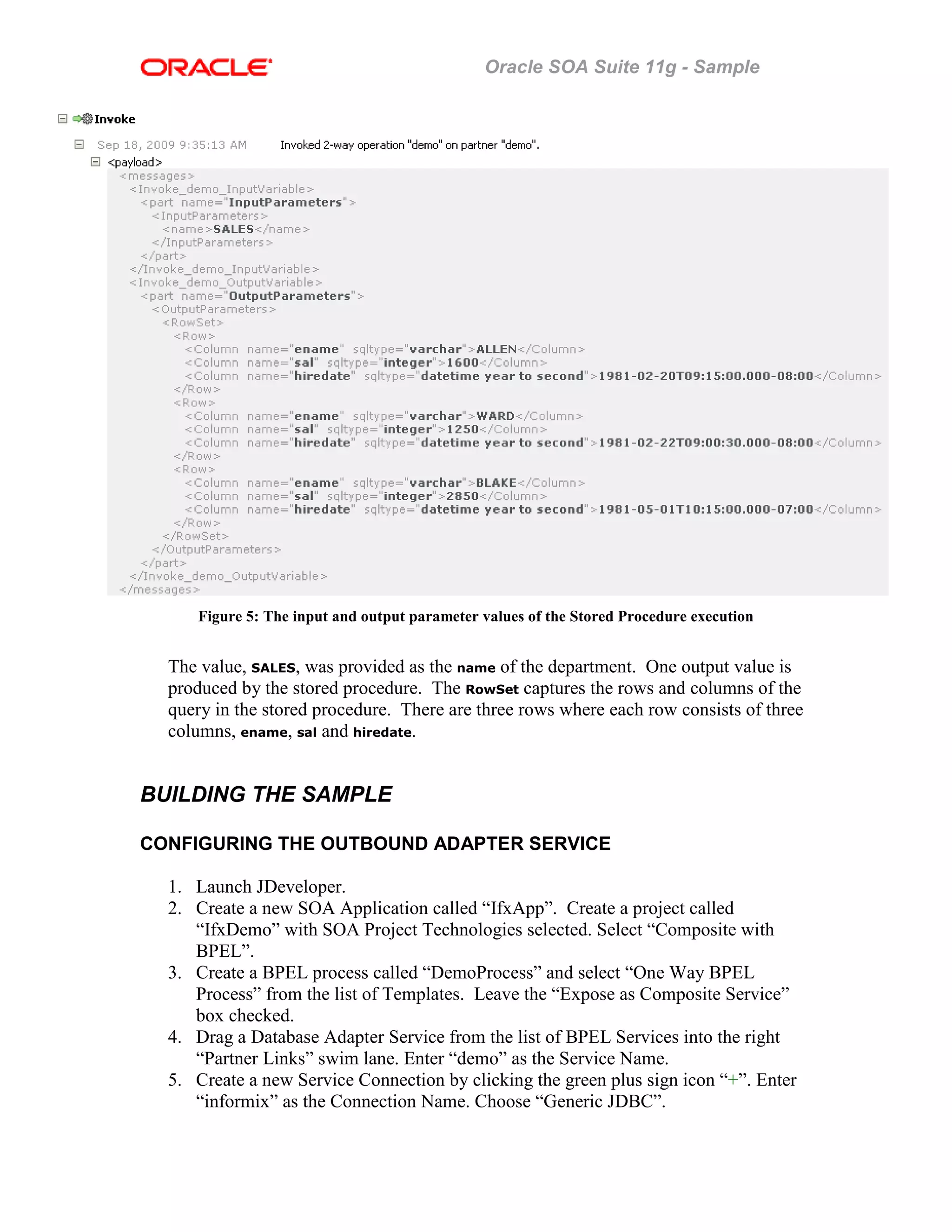 Oracle SOA Suite 11g - Sample
Figure 5: The input and output parameter values of the Stored Procedure execution
The value, SALES, was provided as the name of the department. One output value is
produced by the stored procedure. The RowSet captures the rows and columns of the
query in the stored procedure. There are three rows where each row consists of three
columns, ename, sal and hiredate.
BUILDING THE SAMPLE
CONFIGURING THE OUTBOUND ADAPTER SERVICE
1. Launch JDeveloper.
2. Create a new SOA Application called “IfxApp”. Create a project called
“IfxDemo” with SOA Project Technologies selected. Select “Composite with
BPEL”.
3. Create a BPEL process called “DemoProcess” and select “One Way BPEL
Process” from the list of Templates. Leave the “Expose as Composite Service”
box checked.
4. Drag a Database Adapter Service from the list of BPEL Services into the right
“Partner Links” swim lane. Enter “demo” as the Service Name.
5. Create a new Service Connection by clicking the green plus sign icon “+”. Enter
“informix” as the Connection Name. Choose “Generic JDBC”.
 