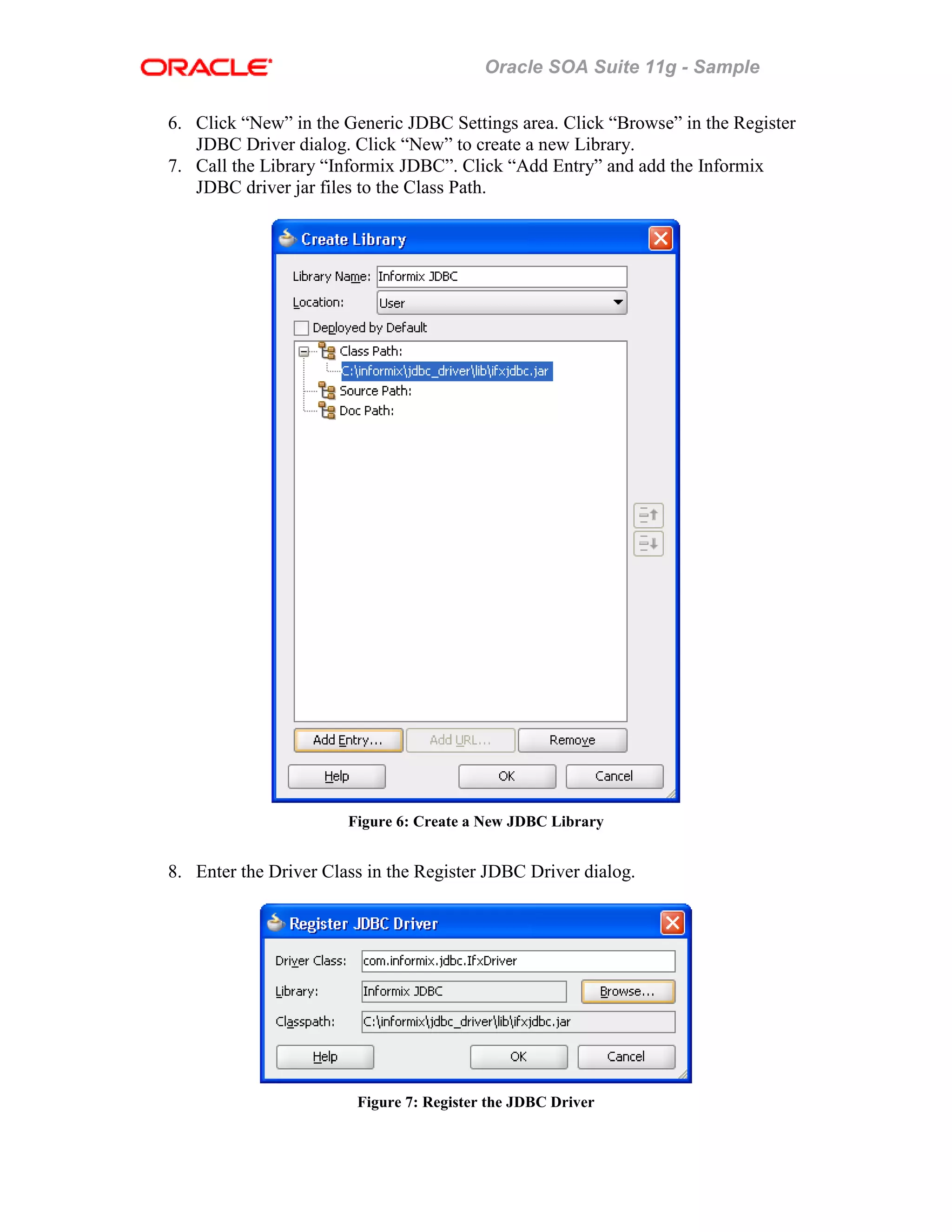 Oracle SOA Suite 11g - Sample
6. Click “New” in the Generic JDBC Settings area. Click “Browse” in the Register
JDBC Driver dialog. Click “New” to create a new Library.
7. Call the Library “Informix JDBC”. Click “Add Entry” and add the Informix
JDBC driver jar files to the Class Path.
Figure 6: Create a New JDBC Library
8. Enter the Driver Class in the Register JDBC Driver dialog.
Figure 7: Register the JDBC Driver
 