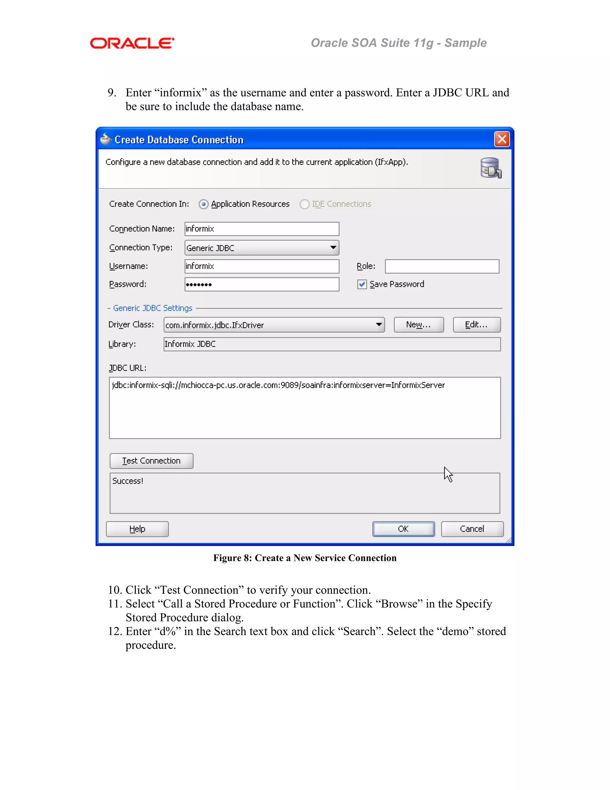 Oracle SOA Suite 11g - Sample
9. Enter “informix” as the username and enter a password. Enter a JDBC URL and
be sure to include the database name.
Figure 8: Create a New Service Connection
10. Click “Test Connection” to verify your connection.
11. Select “Call a Stored Procedure or Function”. Click “Browse” in the Specify
Stored Procedure dialog.
12. Enter “d%” in the Search text box and click “Search”. Select the “demo” stored
procedure.
 