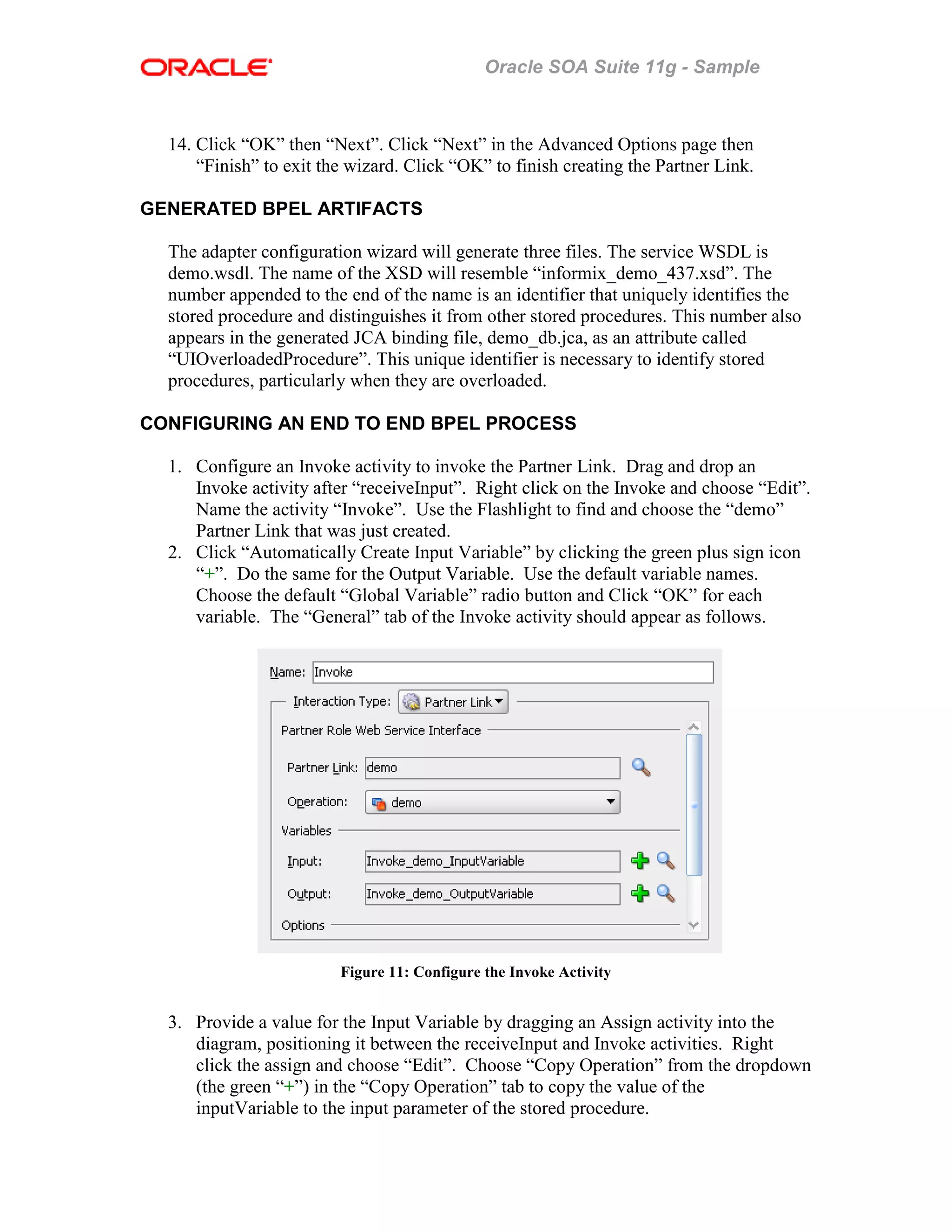 Oracle SOA Suite 11g - Sample
14. Click “OK” then “Next”. Click “Next” in the Advanced Options page then
“Finish” to exit the wizard. Click “OK” to finish creating the Partner Link.
GENERATED BPEL ARTIFACTS
The adapter configuration wizard will generate three files. The service WSDL is
demo.wsdl. The name of the XSD will resemble “informix_demo_437.xsd”. The
number appended to the end of the name is an identifier that uniquely identifies the
stored procedure and distinguishes it from other stored procedures. This number also
appears in the generated JCA binding file, demo_db.jca, as an attribute called
“UIOverloadedProcedure”. This unique identifier is necessary to identify stored
procedures, particularly when they are overloaded.
CONFIGURING AN END TO END BPEL PROCESS
1. Configure an Invoke activity to invoke the Partner Link. Drag and drop an
Invoke activity after “receiveInput”. Right click on the Invoke and choose “Edit”.
Name the activity “Invoke”. Use the Flashlight to find and choose the “demo”
Partner Link that was just created.
2. Click “Automatically Create Input Variable” by clicking the green plus sign icon
“+”. Do the same for the Output Variable. Use the default variable names.
Choose the default “Global Variable” radio button and Click “OK” for each
variable. The “General” tab of the Invoke activity should appear as follows.
Figure 11: Configure the Invoke Activity
3. Provide a value for the Input Variable by dragging an Assign activity into the
diagram, positioning it between the receiveInput and Invoke activities. Right
click the assign and choose “Edit”. Choose “Copy Operation” from the dropdown
(the green “+”) in the “Copy Operation” tab to copy the value of the
inputVariable to the input parameter of the stored procedure.
 