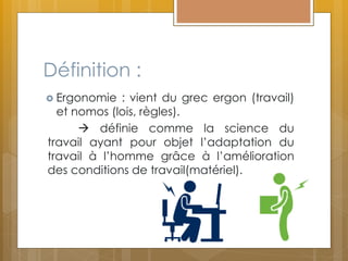 Définition :
 Ergonomie : vient du grec ergon (travail)
et nomos (lois, règles).
 définie comme la science du
travail ayant pour objet l’adaptation du
travail à l’homme grâce à l’amélioration
des conditions de travail(matériel).
 