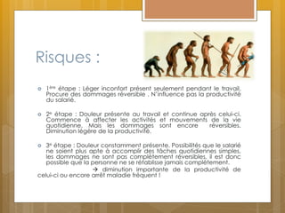 Risques :
 1ère étape : Léger inconfort présent seulement pendant le travail.
Procure des dommages réversible . N’influence pas la productivité
du salarié.
 2e étape : Douleur présente au travail et continue après celui-ci.
Commence à affecter les activités et mouvements de la vie
quotidienne. Mais les dommages sont encore réversibles.
Diminution légère de la productivité.
 3e étape : Douleur constamment présente. Possibilités que le salarié
ne soient plus apte à accomplir des tâches quotidiennes simples,
les dommages ne sont pas complètement réversibles, il est donc
possible que la personne ne se rétablisse jamais complètement.
 diminution importante de la productivité de
celui-ci ou encore arrêt maladie fréquent !
 