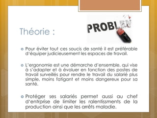 Théorie :
 Pour éviter tout ces soucis de santé il est préférable
d‘équiper judicieusement les espaces de travail.
 L’ergonomie est une démarche d’ensemble, qui vise
à s’adapter et à évoluer en fonction des postes de
travail surveillés pour rendre le travail du salarié plus
simple, moins fatigant et moins dangereux pour sa
santé.
 Protéger ses salariés permet aussi au chef
d‘entrprise de limiter les ralentissments de la
production ainsi que les arrêts maladie.
 