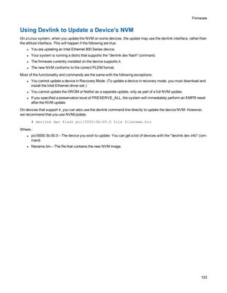 Firmware
103
Using Devlink to Update a Device's NVM
On a Linux system, when you update the NVM on some devices, the update may use the devlink interface, rather than
the ethtool interface. This will happen if the following are true:
l You are updating an Intel Ethernet 800 Series device.
l Your system is running a distro that supports the "devlink dev flash" command.
l The firmware currently installed on the device supports it.
l The new NVM conforms to the correct PLDM format.
Most of the functionality and commands are the same with the following exceptions:
l You cannot update a device in Recovery Mode. (To update a device in recovery mode, you must download and
install the Intel Ethernet driver set.)
l You cannot update the OROM or Netlist as a separate update, only as part of a full NVM update.
l If you specified a preservation level of PRESERVE_ALL, the system will immediately perform an EMPR reset
after the NVM update.
On devices that support it, you can also use the devlink command line directly to update the device NVM. However,
we recommend that you use NVMUpdate.
# devlink dev flash pci/0000:3b:00.0 file filename.bin
Where :
l pci/0000:3b:00.0 – The device you wish to update. You can get a list of devices with the "devlink dev info" com-
mand.
l filename.bin – The file that contains the new NVM image.
 