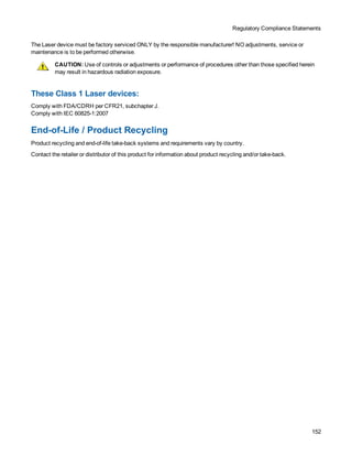 Regulatory Compliance Statements
152
The Laser device must be factory serviced ONLY by the responsible manufacturer! NO adjustments, service or
maintenance is to be performed otherwise.
CAUTION: Use of controls or adjustments or performance of procedures other than those specified herein
may result in hazardous radiation exposure.
These Class 1 Laser devices:
Comply with FDA/CDRH per CFR21, subchapter J.
Comply with IEC 60825-1:2007
End-of-Life / Product Recycling
Product recycling and end-of-life take-back systems and requirements vary by country.
Contact the retailer or distributor of this product for information about product recycling and/or take-back.
 