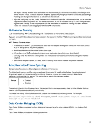 Device Features
25
and duplex settings after the team is created, Intel recommends you disconnect the cables until settings are in
effect. In some cases, switches or servers might not appropriately recognize modified speed or duplex settings
if settings are changed when there is an active link to the network.
l If you are configuring a VLAN, check your switch documentation for VLAN compatibility notes. Not all switches
support simultaneous dynamic 802.3ad teams and VLANs. If you do choose to set up VLANs, configure team-
ing and VLAN settings on the adapter before you link the adapter to the switch. Setting up VLANs after the
switch has created an active aggregator affects VLAN functionality.
Multi-Vendor Teaming
Multi-Vendor Teaming (MVT) allows teaming with a combination of Intel and non-Intel adapters.
If you are using a Windows-based computer, adapters that appear in the Intel PROSet teaming wizard can be included
in a team.
MVT Design Considerations
l In order to activate MVT, you must have at least one Intel adapter or integrated connection in the team, which
must be designated as the primary adapter.
l A multi-vendor team can be created for any team type.
l All members in an MVT must operate on a common feature set (lowest common denominator).
l Manually verify that the frame setting for the non-Intel adapter is the same as the frame settings for the Intel
adapters.
l If a non-Intel adapter is added to a team, its RSS settings must match the Intel adapters in the team.
Adaptive Inter-Frame Spacing
Compensates for excessive Ethernet packet collisions on the network.
The default setting works best for most computers and networks. By enabling this feature, the network adapter
dynamically adapts to the network traffic conditions. However, in some rare cases you might obtain better
performance by disabling this feature. This setting forces a static gap between packets.
Range l Enabled
l Disabled
This setting is found on the Advanced tab of the device's Device Manager property sheet or in the Adapter Settings
panel in Intel PROSet Adapter Configuration Utility.
To change this setting in Windows PowerShell, use the Set-IntelNetAdapterSetting cmdlet. For example:
Set-IntelNetAdapterSetting -Name "<adapter_name>" -DisplayName "Adaptive Inter-Frame
Spacing" -DisplayValue "Enabled"
Data Center Bridging (DCB)
Data Center Bridging provides a lossless data center transport layer for using LANs and SANs in a single unified
fabric.
Data Center Bridging includes the following capabilities:
 