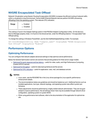 Device Features
39
NVGRE Encapsulated Task Offload
Network Virtualization using Generic Routing Encapsulation (NVGRE) increases the efficient routing of network traffic
within a virtualized or cloud environment. Some Intel® Ethernet Network devices perform NVGRE processing,
offloading it from the operating system. This reduces CPU utilization.
Range l Enabled
l Disabled
This setting is found in the Adapter Settings panel in Intel PROSet Adapter Configuration Utility. On the device's
Device Manager property sheet, it is found on the Advanced tab, under the Offloading Options > Encapsulated Task
Offload setting.
To change this setting in Windows PowerShell, use the Set-IntelNetAdapterSetting cmdlet. For example:
Set-IntelNetAdapterSetting -Name "<adapter_name>" -DisplayName "NVGRE Encapsulated
Task Offload" -DisplayValue "Enabled"
Performance Options
Optimizing Performance
You can configure Intel network adapter advanced settings to help optimize server performance.
Below the General Optimization section are sections that provide guidance for three server usage models:
l Optimized for quick response and low latency – useful for video, audio, and High Performance Computing
Cluster (HPCC) servers
l Optimized for throughput – useful for data backup/retrieval and file servers
l Optimized for CPU utilization – useful for application, web, mail, and database servers
NOTES:
l Linux users, see the README file in the Linux driver package for Linux-specific performance
enhancement details.
l The recommendations below are guidelines and should be treated as such. Additional factors such as
installed applications, bus type, network topology, and operating system also affect system per-
formance.
l These adjustments should be performed by a highly skilled network administrator. They are not guar-
anteed to improve performance. Not all settings shown here may be available through network driver
configuration, operating system or system BIOS.
l When using performance test software, refer to the documentation of the application for optimal res-
ults.
 