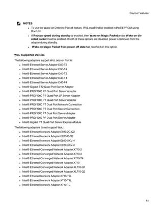 Device Features
44
NOTES:
l To use the Wake on Directed Packet feature, WoL must first be enabled in the EEPROM using
BootUtil.
l If Reduce speed during standby is enabled, then Wake on Magic Packet and/or Wake on dir-
ected packet must be enabled. If both of these options are disabled, power is removed from the
adapter during standby.
l Wake on Magic Packet from power off state has no effect on this option.
WoL Supported Devices
The following adapters support WoL only on Port A:
l Intel® Ethernet Server Adapter I350-T2
l Intel® Ethernet Server Adapter I350-T4
l Intel® Ethernet Server Adapter I340-T2
l Intel® Ethernet Server Adapter I340-T4
l Intel® Ethernet Server Adapter I340-F4
l Intel® Gigabit ET2 Quad Port Server Adapter
l Intel® PRO/1000 PF Quad Port Server Adapter
l Intel® PRO/1000 PT Quad Port LP Server Adapter
l Intel® PRO/1000 PT Quad Port Server Adapter
l Intel® PRO/1000 PT Dual Port Network Connection
l Intel® PRO/1000 PT Dual Port Server Connection
l Intel® PRO/1000 PT Dual Port Server Adapter
l Intel® PRO/1000 PF Dual Port Server Adapter
l Intel® Gigabit PT Quad Port Server ExpressModule
The following adapters do not support WoL:
l Intel® Ethernet Network Adapter E810-2C-Q2
l Intel® Ethernet Network Adapter E810-C-Q2
l Intel® Ethernet Network Adapter E810-XXV-4
l Intel® Ethernet Network Adapter E810-XXV-2
l Intel® Ethernet Converged Network Adapter X710-2
l Intel® Ethernet Converged Network Adapter X710-4
l Intel® Ethernet Converged Network Adapter X710-T4
l Intel® Ethernet Converged Network Adapter X710
l Intel® Ethernet Converged Network Adapter XL710-Q1
l Intel® Ethernet Converged Network Adapter XL710-Q2
l Intel® Ethernet Network Adapter X710-T2L
l Intel® Ethernet Network Adapter X710-T4L
l Intel® Ethernet Network Adapter X710-TL
 