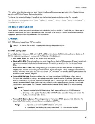 Device Features
47
This setting is found on the Advanced tab of the device's Device Manager property sheet or in the Adapter Settings
panel in Intel PROSet Adapter Configuration Utility.
To change this setting in Windows PowerShell, use the Set-IntelNetAdapterSetting cmdlet. For example:
Set-IntelNetAdapterSetting -Name "<adapter_name>" -DisplayName "Receive Buffers" -
DisplayValue "256"
Receive Side Scaling
When Receive Side Scaling (RSS) is enabled, all of the receive data processing for a particular TCP connection is
shared across multiple processors or processor cores. Without RSS all of the processing is performed by a single
processor, resulting in less efficient system cache utilization.
LAN RSS
LAN RSS applies to a particular TCP connection.
NOTE: This setting has no effect if your system has only one processing unit.
LAN RSS Configuration
If your adapter does not support RSS, or if the SNP or SP2 is not installed, the RSS setting will not be displayed. If
RSS is supported in your system environment, the following will be displayed:
l Port NUMA Node. This is the NUMA node number of a device.
l Starting RSS CPU. This setting allows you to set the preferred starting RSS processor. Change this setting if
the current processor is dedicated to other processes. The setting range is from 0 to the number of logical
CPUs - 1.
l Max number of RSS CPU. This setting allows you to set the maximum number of CPUs assigned to an
adapter and is primarily used in a Hyper-V environment. By decreasing this setting in a Hyper-V environment,
the total number of interrupts is reduced which lowers CPU utilization. The default is 8 for Gigabit adapters and
16 for 10 Gigabit, or faster, adapters.
l Preferred NUMA Node. This setting allows you to choose the preferred NUMA (Non-Uniform Memory
Access) node to be used for memory allocations made by the network adapter. In addition, the system will
attempt to use the CPUs from the preferred NUMA node first for the purposes of RSS. On NUMA platforms,
memory access latency is dependent on the memory location. Allocation of memory from the closest node
helps improve performance. The Windows Task Manager shows the NUMA Node ID for each processor.
NOTES:
l This setting only affects NUMA systems. It will have no effect on non-NUMA systems.
l Choosing a value greater than the number of NUMA nodes present in the system selects the
NUMA node closest to the device.
l Receive Side Scaling Queues. This setting configures the number of RSS queues, which determine the
space to buffer transactions between the network adapter and CPU(s).
Range l 1 queue is used when low CPU utilization is required.
l 2 queues are used when good throughput and low CPU utilization are required.
 