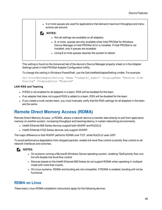 Device Features
48
l 4 or more queues are used for applications that demand maximum throughput and trans-
actions per second.
NOTES:
l Not all settings are available on all adapters.
l 8, or more, queues are only available when Intel PROSet for Windows
Device Manager or Intel PROSet ACU is installed. If Intel PROSet is not
installed, only 4 queues are available.
l Using 8 or more queues requires the system to reboot.
This setting is found on the Advanced tab of the device's Device Manager property sheet or in the Adapter
Settings panel in Intel PROSet Adapter Configuration Utility.
To change this setting in Windows PowerShell, use the Set-IntelNetAdapterSetting cmdlet. For example:
Set-IntelNetAdapterSetting -Name "<adapter_name>" -DisplayName "Receive Side
Scaling" -DisplayValue "Enabled"
LAN RSS and Teaming
l If RSS is not enabled for all adapters in a team, RSS will be disabled for the team.
l If an adapter that does not support RSS is added to a team, RSS will be disabled for the team.
l If you create a multi-vendor team, you must manually verify that the RSS settings for all adapters in the team
are the same.
Remote Direct Memory Access (RDMA)
Remote Direct Memory Access, or RDMA, allows a network device to transfer data directly to and from application
memory on another system, increasing throughput and lowering latency in certain networking environments.
l Intel® Ethernet 800 Series devices support both iWARP and RoCEv2.
l Intel® Ethernet X722 Series devices only support iWARP.
The major difference is that iWARP performs RDMA over TCP, while RoCEv2 uses UDP.
To avoid performance degradation from dropped packets, enable link level flow control or priority flow control on all
network interfaces and switches.
NOTES:
l On systems running a Microsoft Windows Server operating system, enabling *QoS/priority flow con-
trol will disable link level flow control.
l Devices based on the Intel® Ethernet 800 Series do not support RDMA when operating in multiport
mode with more than 4 ports.
l On Linux systems, RDMA and bonding are not compatible. If RDMA is enabled, bonding will not be
functional.
RDMA on Linux
These basic Linux RDMA installation instructions apply for the following devices:
 