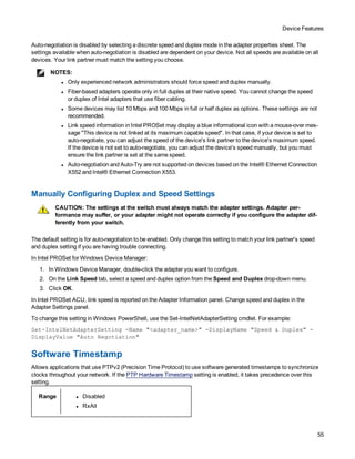 Device Features
55
Auto-negotiation is disabled by selecting a discrete speed and duplex mode in the adapter properties sheet. The
settings available when auto-negotiation is disabled are dependent on your device. Not all speeds are available on all
devices. Your link partner must match the setting you choose.
NOTES:
l Only experienced network administrators should force speed and duplex manually.
l Fiber-based adapters operate only in full duplex at their native speed. You cannot change the speed
or duplex of Intel adapters that use fiber cabling.
l Some devices may list 10 Mbps and 100 Mbps in full or half duplex as options. These settings are not
recommended.
l Link speed information in Intel PROSet may display a blue informational icon with a mouse-over mes-
sage "This device is not linked at its maximum capable speed". In that case, if your device is set to
auto-negotiate, you can adjust the speed of the device's link partner to the device's maximum speed.
If the device is not set to auto-negotiate, you can adjust the device's speed manually, but you must
ensure the link partner is set at the same speed.
l Auto-negotiation and Auto-Try are not supported on devices based on the Intel® Ethernet Connection
X552 and Intel® Ethernet Connection X553.
Manually Configuring Duplex and Speed Settings
CAUTION: The settings at the switch must always match the adapter settings. Adapter per-
formance may suffer, or your adapter might not operate correctly if you configure the adapter dif-
ferently from your switch.
The default setting is for auto-negotiation to be enabled. Only change this setting to match your link partner's speed
and duplex setting if you are having trouble connecting.
In Intel PROSet for Windows Device Manager:
1. In Windows Device Manager, double-click the adapter you want to configure.
2. On the Link Speed tab, select a speed and duplex option from the Speed and Duplex drop-down menu.
3. Click OK.
In Intel PROSet ACU, link speed is reported on the Adapter Information panel. Change speed and duplex in the
Adapter Settings panel.
To change this setting in Windows PowerShell, use the Set-IntelNetAdapterSetting cmdlet. For example:
Set-IntelNetAdapterSetting -Name "<adapter_name>" -DisplayName "Speed & Duplex" -
DisplayValue "Auto Negotiation"
Software Timestamp
Allows applications that use PTPv2 (Precision Time Protocol) to use software generated timestamps to synchronize
clocks throughout your network. If the PTP Hardware Timestamp setting is enabled, it takes precedence over this
setting.
Range l Disabled
l RxAll
 