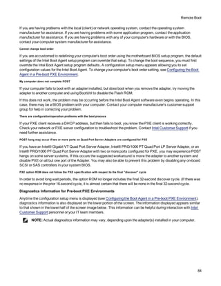 Remote Boot
84
If you are having problems with the local (client) or network operating system, contact the operating system
manufacturer for assistance. If you are having problems with some application program, contact the application
manufacturer for assistance. If you are having problems with any of your computer's hardware or with the BIOS,
contact your computer system manufacturer for assistance.
Cannot change boot order
If you are accustomed to redefining your computer's boot order using the motherboard BIOS setup program, the default
settings of the Intel Boot Agent setup program can override that setup. To change the boot sequence, you must first
override the Intel Boot Agent setup program defaults. A configuration setup menu appears allowing you to set
configuration values for the Intel Boot Agent. To change your computer's boot order setting, see Configuring the Boot
Agent in a Pre-boot PXE Environment.
My computer does not complete POST
If your computer fails to boot with an adapter installed, but does boot when you remove the adapter, try moving the
adapter to another computer and using BootUtil to disable the Flash ROM.
If this does not work, the problem may be occurring before the Intel Boot Agent software even begins operating. In this
case, there may be a BIOS problem with your computer. Contact your computer manufacturer's customer support
group for help in correcting your problem.
There are configuration/operation problems with the boot process
If your PXE client receives a DHCP address, but then fails to boot, you know the PXE client is working correctly.
Check your network or PXE server configuration to troubleshoot the problem. Contact Intel Customer Support if you
need further assistance.
POST hang may occur if two or more ports on Quad Port Server Adapters are configured for PXE
If you have an Intel® Gigabit VT Quad Port Server Adapter, Intel® PRO/1000 PT Quad Port LP Server Adapter, or an
Intel® PRO/1000 PF Quad Port Server Adapter with two or more ports configured for PXE, you may experience POST
hangs on some server systems. If this occurs the suggested workaround is move the adapter to another system and
disable PXE on all but one port of the Adapter. You may also be able to prevent this problem by disabling any on-board
SCSI or SAS controllers in your system BIOS.
PXE option ROM does not follow the PXE specification with respect to the final "discover" cycle
In order to avoid long wait periods, the option ROM no longer includes the final 32-second discover cycle. (If there was
no response in the prior 16-second cycle, it is almost certain that there will be none in the final 32-second cycle.
Diagnostics Information for Pre-boot PXE Environments
Anytime the configuration setup menu is displayed (see Configuring the Boot Agent in a Pre-boot PXE Environment),
diagnostics information is also displayed on the lower portion of the screen. The information displayed appears similar
to that shown in the lower half of the screen image below. This information can be helpful during interaction with Intel
Customer Support personnel or your IT team members.
NOTE: Actual diagnostics information may vary, depending upon the adapter(s) installed in your computer.
 