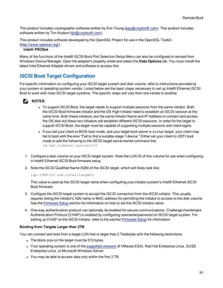 Remote Boot
91
This product includes cryptographic software written by Eric Young (eay@cryptsoft.com). This product includes
software written by Tim Hudson (tjh@cryptsoft.com).
This product includes software developed by the OpenSSL Project for use in the OpenSSL Toolkit.
(http://www.openssl.org/).
Intel® PROSet
Many of the functions of the Intel® iSCSI Boot Port Selection Setup Menu can also be configured or revised from
Windows Device Manager. Open the adapter's property sheet and select the Data Options tab. You must install the
latest Intel Ethernet Adapter drivers and software to access this.
iSCSI Boot Target Configuration
For specific information on configuring your iSCSI target system and disk volume, refer to instructions provided by
your system or operating system vendor. Listed below are the basic steps necessary to set up Intel® Ethernet iSCSI
Boot to work with most iSCSI target systems. The specific steps will vary from one vendor to another.
NOTES:
l To support iSCSI Boot, the target needs to support multiple sessions from the same initiator. Both
the iSCSI Boot firmware initiator and the OS High Initiator need to establish an iSCSI session at the
same time. Both these initiators use the same Initiator Name and IP Address to connect and access
the OS disk but these two initiators will establish different iSCSI sessions. In order for the target to
support iSCSI Boot, the target must be capable of supporting multiple sessions and client logins.
l If you set your client to BIOS boot mode, and your target boot server is a Linux target, your client may
fail to boot with the error "Fail to find a suitable stage 1 device." Either set your client to UEFI boot
mode or add the following to the iSCSI target server kernel command line:
rd.net.timeout.carrier=15
1. Configure a disk volume on your iSCSI target system. Note the LUN ID of this volume for use when configuring
in Intel® Ethernet iSCSI Boot firmware setup.
2. Note the iSCSI Qualified Name (IQN) of the iSCSI target, which will likely look like:
iqn.1986-03.com.intel:target1
This value is used as the iSCSI target name when configuring your initiator system's Intel® Ethernet iSCSI
Boot firmware.
3. Configure the iSCSI target system to accept the iSCSI connection from the iSCSI initiator. This usually
requires listing the initiator's IQN name or MAC address for permitting the initiator to access to the disk volume.
See the Firmware Setup section for information on how to set the iSCSI initiator name.
4. One-way authentication protocol can optionally be enabled for secure communications. Challenge-Handshake
Authentication Protocol (CHAP) is enabled by configuring username/password on iSCSI target system. For
setting up CHAP on the iSCSI initiator, refer to the section Firmware Setup for information.
Booting from Targets Larger than 2TB
You can connect and boot from a target LUN that is larger than 2 Terabytes with the following restrictions:
l The block size on the target must be 512 bytes.
l Your operating system is one of the supported versions of VMware ESXi, Red Hat Enterprise Linux, SUSE
Enterprise Linux, or Microsoft Windows Server.
l You may be able to access data only within the first 2 TB.
 