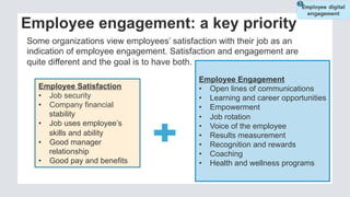 Employee Satisfaction
•  Job security
•  Company financial
stability
•  Job uses employee’s
skills and ability
•  Good manager
relationship
•  Good pay and benefits
Employee Engagement
•  Open lines of communications
•  Learning and career opportunities
•  Empowerment
•  Job rotation
•  Voice of the employee
•  Results measurement
•  Recognition and rewards
•  Coaching
•  Health and wellness programs
Employee engagement: a key priority
Some organizations view employees’ satisfaction with their job as an
indication of employee engagement. Satisfaction and engagement are
quite different and the goal is to have both.
 