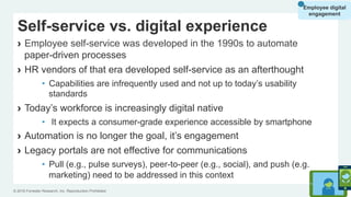 © 2016 Forrester Research, Inc. Reproduction Prohibited 20
Self-service vs. digital experience
›  Employee self-service was developed in the 1990s to automate
paper-driven processes
›  HR vendors of that era developed self-service as an afterthought
•  Capabilities are infrequently used and not up to today’s usability
standards
›  Today’s workforce is increasingly digital native
•  It expects a consumer-grade experience accessible by smartphone
›  Automation is no longer the goal, it’s engagement
›  Legacy portals are not effective for communications
•  Pull (e.g., pulse surveys), peer-to-peer (e.g., social), and push (e.g.,
marketing) need to be addressed in this context
Employee digital
engagement
 