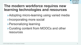 © 2016 Forrester Research, Inc. Reproduction Prohibited 21
The modern workforce requires new
learning technologies and resources
› Adopting micro-learning using varied media
› Incorporating more social
› Personalizing learning
› Curating content from MOOCs and other
resources
Learning for
the modern
workforce
 
