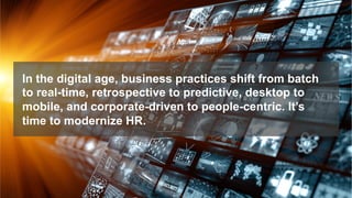 In the digital age, business practices shift from batch
to real-time, retrospective to predictive, desktop to
mobile, and corporate-driven to people-centric. It’s
time to modernize HR.
 