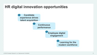 © 2016 Forrester Research, Inc. Reproduction Prohibited 9
HR digital innovation opportunities
Candidate
experience drives
talent acquisition
Continuous
performance
Employee digital
engagement
Learning for the
modern workforce
 