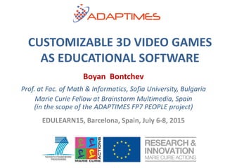 Boyan Bontchev
Prof. at Fac. of Math & Informatics, Sofia University, Bulgaria
Marie Curie Fellow at Brainstorm Multimedia, Spain
(in the scope of the ADAPTIMES FP7 PEOPLE project)
EDULEARN15, Barcelona, Spain, July 6-8, 2015
CUSTOMIZABLE 3D VIDEO GAMES
AS EDUCATIONAL SOFTWARE
 