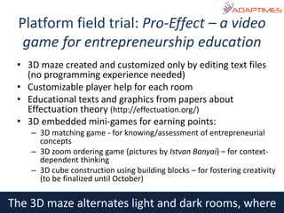 The 3D maze alternates light and dark rooms, where
• 3D maze created and customized only by editing text files
(no programming experience needed)
• Customizable player help for each room
• Educational texts and graphics from papers about
Effectuation theory (http://effectuation.org/)
• 3D embedded mini-games for earning points:
– 3D matching game - for knowing/assessment of entrepreneurial
concepts
– 3D zoom ordering game (pictures by Istvan Banyai) – for context-
dependent thinking
– 3D cube construction using building blocks – for fostering creativity
(to be finalized until October)
Platform field trial: Pro-Effect – a video
game for entrepreneurship education
 