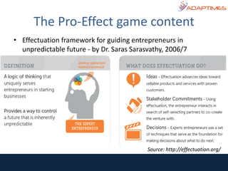 • Effectuation framework for guiding entrepreneurs in
unpredictable future - by Dr. Saras Sarasvathy, 2006/7
The Pro-Effect game content
Source: http://effectuation.org/
 