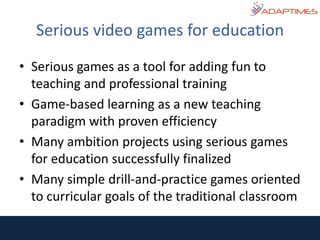 • Serious games as a tool for adding fun to
teaching and professional training
• Game-based learning as a new teaching
paradigm with proven efficiency
• Many ambition projects using serious games
for education successfully finalized
• Many simple drill-and-practice games oriented
to curricular goals of the traditional classroom
Serious video games for education
 