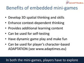 In both the mini-games, players have to explore
• Develop 3D spatial thinking and skills
• Enhance context-dependent thinking
• Provides additional learning content
• Can be used for self-testing
• Have dynamic game play and make fun
• Can be used for player’s character-based
ADAPTATION (see www.adaptimes.eu)
Benefits of embedded mini-games
 