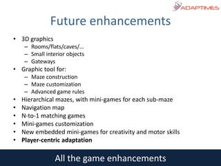 • 3D graphics
– Rooms/flats/caves/…
– Small interior objects
– Gateways
• Graphic tool for:
– Maze construction
– Maze customization
– Advanced game rules
• Hierarchical mazes, with mini-games for each sub-maze
• Navigation map
• N-to-1 matching games
• Mini-games customization
• New embedded mini-games for creativity and motor skills
• Player-centric adaptation
Future enhancements
All the game enhancements
 