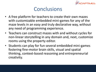 • A free platform for teachers to create their own mazes
with customizable embedded mini-games for any of the
maze levels in an easy and truly declarative way, without
any need of programming experience.
• Teachers can construct mazes with and without cycles for
non-linear storytelling in any domain and, next, customize
rooms using the property editor.
• Students can play for fun several embedded mini-games
fostering fine-motor brain skills, visual and spatial
thinking, context-based reasoning and entrepreneurial
creativity.
Conclusions
 