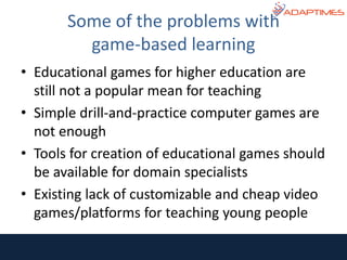• Educational games for higher education are
still not a popular mean for teaching
• Simple drill-and-practice computer games are
not enough
• Tools for creation of educational games should
be available for domain specialists
• Existing lack of customizable and cheap video
games/platforms for teaching young people
Some of the problems with
game-based learning
 