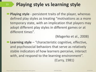 Playing style vs learning style
Playing style - persistent traits of the player, whereas
defined play styles as treating “motivations as a more
temporary state, with an implication that players may
adopt different play styles in different games or at
different times”.
(Magerko et al., 2008)
Learning style – “characteristic cognitive, effective,
and psychosocial behaviors that serve as relatively
stable indicators of how learners perceive, interact
with, and respond to the learning environment”.
(Curry, 1981)
15/06/2016Player-centric adaptation in educational video games IMI-BAS’2016
13
 