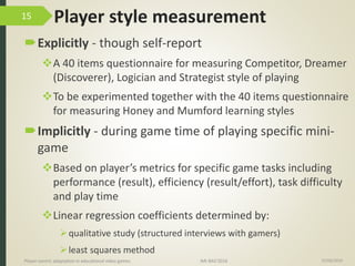 Player style measurement
Explicitly - though self-report
A 40 items questionnaire for measuring Competitor, Dreamer
(Discoverer), Logician and Strategist style of playing
To be experimented together with the 40 items questionnaire
for measuring Honey and Mumford learning styles
Implicitly - during game time of playing specific mini-
game
Based on player’s metrics for specific game tasks including
performance (result), efficiency (result/effort), task difficulty
and play time
Linear regression coefficients determined by:
qualitative study (structured interviews with gamers)
least squares method
15/06/2016Player-centric adaptation in educational video games IMI-BAS’2016
15
 