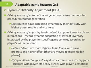 Adaptable game features 2/3
2. Dynamic Difficulty Adjustment (DDA):
 DDA by means of automatic level generation - uses methods for
procedural content generation
Logic puzzles have increasing dynamically their difficulty with
higher player results and vice versa
 DDA by means of adjusting level content, i.e. game items for player
interactions – means dynamic adaptation of level of inventory
interacted by the player for specific game context, according to
player’s skill acquisition:
Hidden billions are more difficult to be found with player
progress and higher affect (they are moved to more hidden
places)
Flying bullions change velocity & acceleration plus striking force
- changed with player efficiency as well with player´s emotions
15/06/2016Player-centric adaptation in educational video games IMI-BAS’2016
17
 