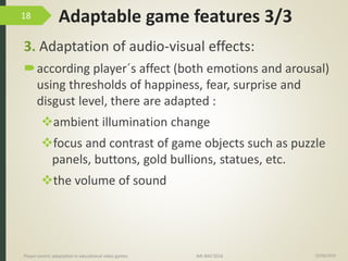 Adaptable game features 3/3
3. Adaptation of audio-visual effects:
according player´s affect (both emotions and arousal)
using thresholds of happiness, fear, surprise and
disgust level, there are adapted :
ambient illumination change
focus and contrast of game objects such as puzzle
panels, buttons, gold bullions, statues, etc.
the volume of sound
15/06/2016Player-centric adaptation in educational video games IMI-BAS’2016
18
 