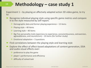 Methodology – case study 1
Experiment 1 – by playing an affectvely adapted action 3D video game, to try
to:
 Recognize individual playing style using specific game metrics and compare
it to the style measured by self-report:
 Demographic data and former playing experience – 13 items
 Playing style – 40 items
 Learning style – 40 items
 Big Five personality traits (openness to experience, conscientiousness, extraversion,
agreeableness, and neuroticism) – 10 items (for further study)
 Emotional adaptation – 5 questions
 Find correlations between the playing style and learning style
 Explore the effect of affect-based adaptations of content generation, DDA
and audio-visual effects over:
 preference to play the game
 player´s performance and efficiency
 difficulty of solved task
15/06/2016Player-centric adaptation in educational video games IMI-BAS’2016
19
 