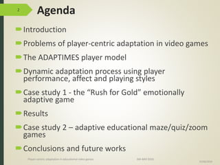 Agenda
Introduction
Problems of player-centric adaptation in video games
The ADAPTIMES player model
Dynamic adaptation process using player
performance, affect and playing styles
Case study 1 - the “Rush for Gold” emotionally
adaptive game
Results
Case study 2 – adaptive educational maze/quiz/zoom
games
Conclusions and future works
2
15/06/2016
Player-centric adaptation in educational video games IMI-BAS’2016
 