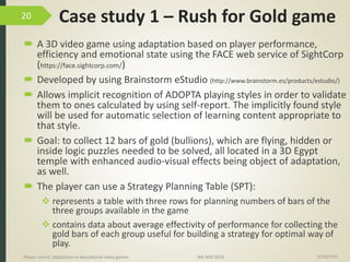 Case study 1 – Rush for Gold game
 A 3D video game using adaptation based on player performance,
efficiency and emotional state using the FACE web service of SightCorp
(https://face.sightcorp.com/)
 Developed by using Brainstorm eStudio (http://www.brainstorm.es/products/estudio/)
 Allows implicit recognition of ADOPTA playing styles in order to validate
them to ones calculated by using self-report. The implicitly found style
will be used for automatic selection of learning content appropriate to
that style.
 Goal: to collect 12 bars of gold (bullions), which are flying, hidden or
inside logic puzzles needed to be solved, all located in a 3D Egypt
temple with enhanced audio-visual effects being object of adaptation,
as well.
 The player can use a Strategy Planning Table (SPT):
 represents a table with three rows for planning numbers of bars of the
three groups available in the game
 contains data about average effectivity of performance for collecting the
gold bars of each group useful for building a strategy for optimal way of
play.
15/06/2016Player-centric adaptation in educational video games IMI-BAS’2016
20
 