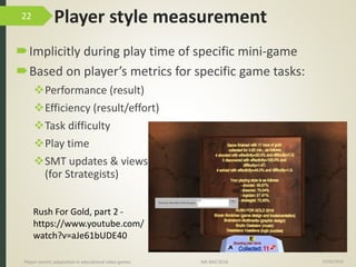 Player style measurement
Implicitly during play time of specific mini-game
Based on player’s metrics for specific game tasks:
Performance (result)
Efficiency (result/effort)
Task difficulty
Play time
SMT updates & views
(for Strategists)
15/06/2016Player-centric adaptation in educational video games IMI-BAS’2016
22
Rush For Gold, part 2 -
https://www.youtube.com/
watch?v=aJe61bUDE40
 