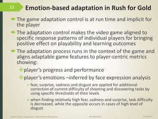 Emotion-based adaptation in Rush for Gold
The game adaptation control is at run time and implicit for
the player
The adaptation control makes the video game aligned to
specific response patterns of individual players for bringing
positive effect on playability and learning outcomes
The adaptation process runs in the context of the game and
aligns adaptable game features to player-centric metrics
showing:
player’s progress and performance
player’s emotions –inferred by face expression analysis
fear, surprise, sadness and disgust are applied for additional
correction of current difficulty of shooting and discovering tasks by
using specific thresholds of their levels
when finding relatively high fear, sadness and surprise, task difficulty
is decreased, while the opposite occurs in cases of high level of
disgust
15/06/2016Player-centric adaptation in educational video games IMI-BAS’2016
23
 