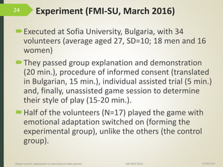 Experiment (FMI-SU, March 2016)
Executed at Sofia University, Bulgaria, with 34
volunteers (average aged 27, SD=10; 18 men and 16
women)
They passed group explanation and demonstration
(20 min.), procedure of informed consent (translated
in Bulgarian, 15 min.), individual assisted trial (5 min.)
and, finally, unassisted game session to determine
their style of play (15-20 min.).
Half of the volunteers (N=17) played the game with
emotional adaptation switched on (forming the
experimental group), unlike the others (the control
group).
15/06/2016Player-centric adaptation in educational video games IMI-BAS’2016
24
 
