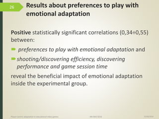 Results about preferences to play with
emotional adaptation
Positive statistically significant correlations (0,34÷0,55)
between:
 preferences to play with emotional adaptation and
shooting/discovering efficiency, discovering
performance and game session time
reveal the beneficial impact of emotional adaptation
inside the experimental group.
15/06/2016Player-centric adaptation in educational video games IMI-BAS’2016
26
 