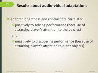 Results about audio-vidual adaptations
15/06/2016Player-centric adaptation in educational video games IMI-BAS’2016
27
Adapted brightness and contrast are correlated:
positively to solving performance (because of
attracting player’s attention to the puzzles)
and
negatively to discovering performance (because of
attracting player’s attention to other objects)
 