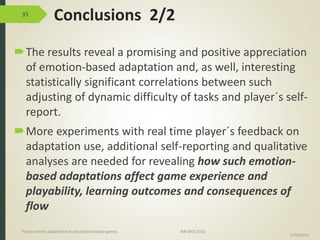 Conclusions 2/2
The results reveal a promising and positive appreciation
of emotion-based adaptation and, as well, interesting
statistically significant correlations between such
adjusting of dynamic difficulty of tasks and player´s self-
report.
More experiments with real time player´s feedback on
adaptation use, additional self-reporting and qualitative
analyses are needed for revealing how such emotion-
based adaptations affect game experience and
playability, learning outcomes and consequences of
flow
35
15/06/2016
Player-centric adaptation in educational video games IMI-BAS’2016
 