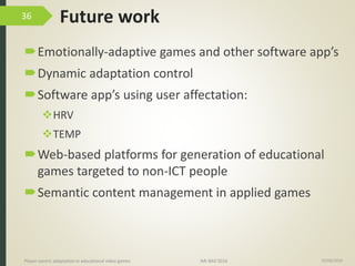 Future work
Emotionally-adaptive games and other software app’s
Dynamic adaptation control
Software app’s using user affectation:
HRV
TEMP
Web-based platforms for generation of educational
games targeted to non-ICT people
Semantic content management in applied games
15/06/2016Player-centric adaptation in educational video games IMI-BAS’2016
36
 