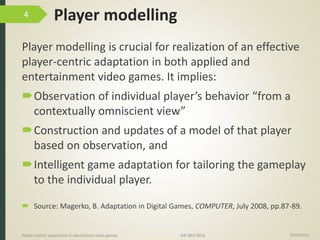 Player modelling
Player modelling is crucial for realization of an effective
player-centric adaptation in both applied and
entertainment video games. It implies:
Observation of individual player’s behavior “from a
contextually omniscient view”
Construction and updates of a model of that player
based on observation, and
Intelligent game adaptation for tailoring the gameplay
to the individual player.
15/06/2016Player-centric adaptation in educational video games IMI-BAS’2016
4
 Source: Magerko, B. Adaptation in Digital Games, COMPUTER, July 2008, pp.87-89.
 