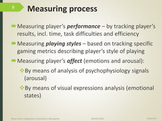 Measuring process
Measuring player’s performance – by tracking player’s
results, incl. time, task difficulties and efficiency
Measuring playing styles – based on tracking specific
gaming metrics describing player’s style of playing
Measuring player’s affect (emotions and arousal):
By means of analysis of psychophysiology signals
(arousal)
By means of visual expressions analysis (emotional
states)
15/06/2016Player-centric adaptation in educational video games IMI-BAS’2016
8
 