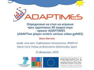 Боян Бончев
проф. към кат. Софтуерни технологии, ФМИ-СУ
Marie Curie Fellow at Brainstorm Multimedia, Spain
23 февруари, 2016
Определяне на стил на играене
чрез адаптивна 3D видео-игра
- проект ADAPTIMES
(ADAPTIve player-centric serious video gaMES)
 