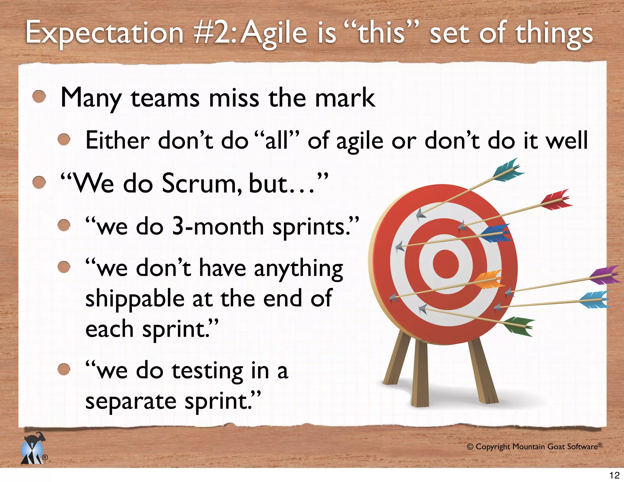 © Copyright Mountain Goat Software®
®
Many teams miss the mark
Either don’t do “all” of agile or don’t do it well
“We do Scrum, but…”
“we do 3-month sprints.”
“we don’t have anything
shippable at the end of
each sprint.”
“we do testing in a
separate sprint.”
Expectation #2:Agile is “this” set of things
12
 
